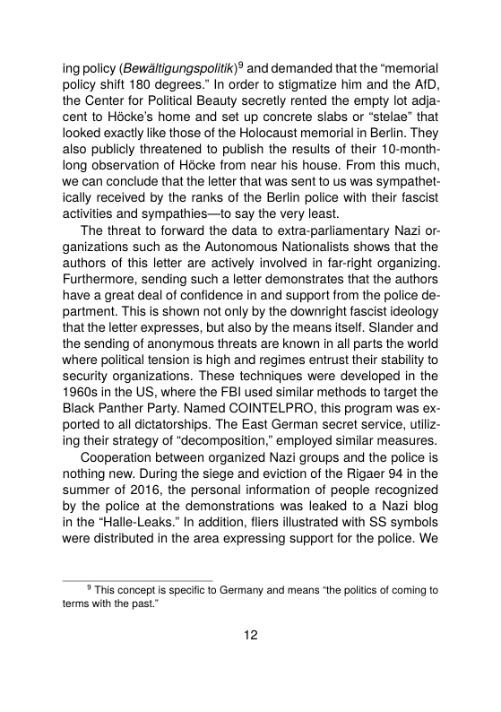 ing policy (Bewltigungspolitik)® and demanded that the “memorial policy shift 180 degrees.” In order to stigmatize him and the AfD, the Center for Political Beauty secretly rented the empty lot adja- cent to Hacke’s home and set up concrete slabs or “stelae” that looked exactly like those of the Holocaust memorial in Berlin. They also publicly threatened to publish the results of their 10-month- long observation of Hocke from near his house. From this much, we can conclude that the letter that was sent to us was sympathet- ically received by the ranks of the Berlin police with their fascist activities and sympathies—to say the very least.  The threat to forward the data to extra-parliamentary Nazi or- ganizations such as the Autonomous Nationalists shows that the authors of this letter are actively involved in far-right organizing. Furthermore, sending such a letter demonstrates that the authors have a great deal of confidence in and support from the police de- partment. This is shown not only by the downright fascist ideology that the letter expresses, but also by the means itself. Slander and the sending of anonymous threats are known in all parts the world where political tension is high and regimes entrust their stability to security organizations. These techniques were developed in the 1960s in the US, where the FBI used similar methods to target the Black Panther Party. Named COINTELPRO, this program was ex- ported to all dictatorships. The East German secret service, utliz- ing their strategy of “decomposition,” employed similar measures.  Cooperation between organized Nazi groups and the police is nothing new. During the siege and eviction of the Rigaer 94 in the summer of 2016, the personal information of people recognized by the police at the demonstrations was leaked to a Nazi blog in the "Halle-Leaks.” In addition, fliers illustrated with SS symbols were distributed in the area expressing support for the police. We  “This concept is specifc o Germany and means “the poltics of coming to torms with the past”  12 